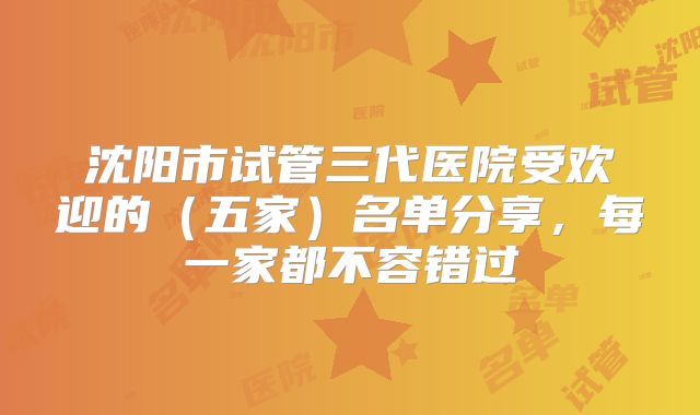 沈阳市试管三代医院受欢迎的（五家）名单分享，每一家都不容错过