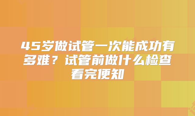 45岁做试管一次能成功有多难？试管前做什么检查看完便知