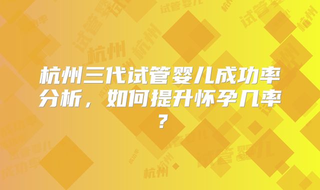 杭州三代试管婴儿成功率分析，如何提升怀孕几率？