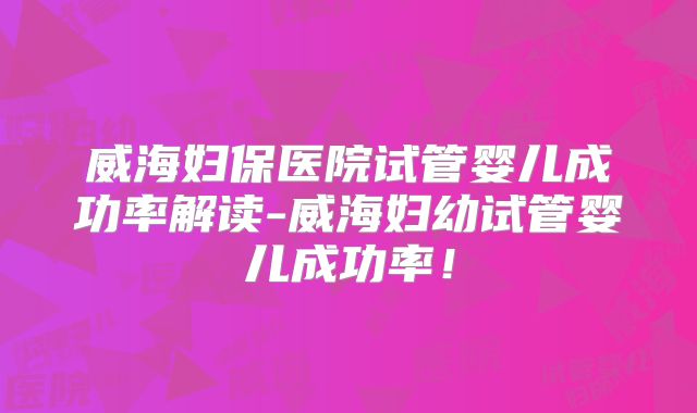 威海妇保医院试管婴儿成功率解读-威海妇幼试管婴儿成功率！