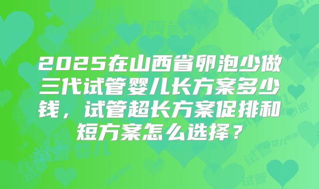 2025在山西省卵泡少做三代试管婴儿长方案多少钱,试管超长方案促排和短方案怎么选择?