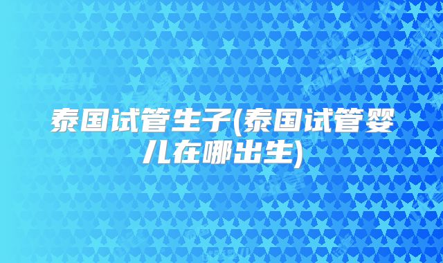 泰国试管生子(泰国试管婴儿在哪出生)