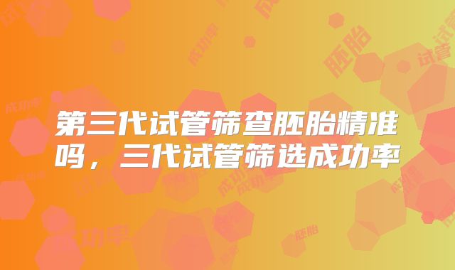 第三代试管筛查胚胎精准吗，三代试管筛选成功率