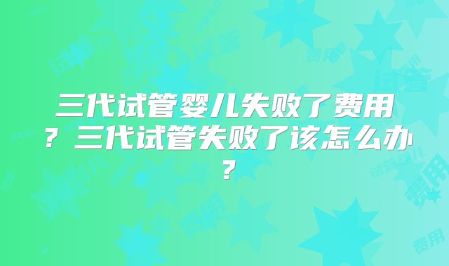 三代试管婴儿失败了费用?三代试管失败了该怎么办?