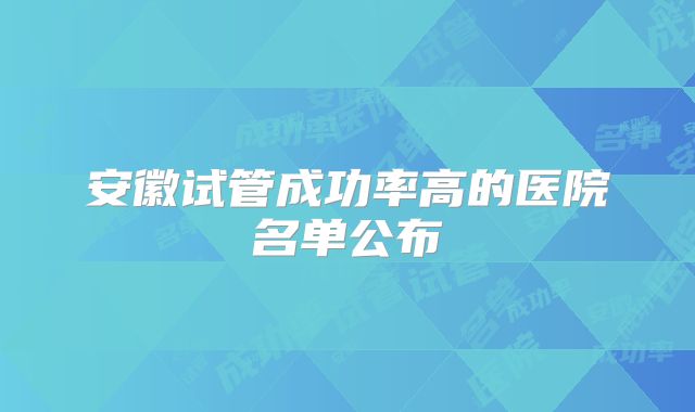 安徽试管成功率高的医院名单公布