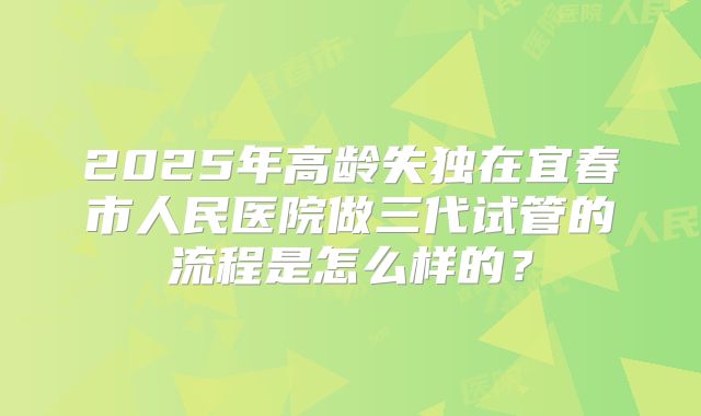 2025年高龄失独在宜春市人民医院做三代试管的流程是怎么样的?