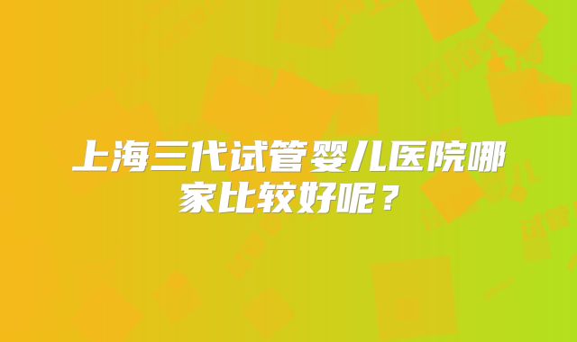 上海三代试管婴儿医院哪家比较好呢?