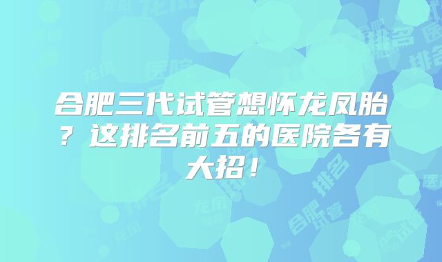 合肥三代试管想怀龙凤胎？这排名前五的医院各有大招！