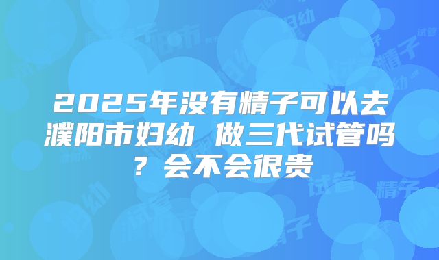 2025年没有精子可以去濮阳市妇幼 做三代试管吗？会不会很贵