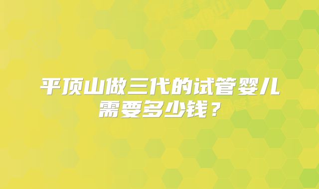 平顶山做三代的试管婴儿需要多少钱？