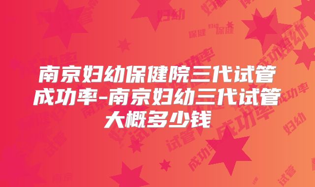 南京妇幼保健院三代试管成功率-南京妇幼三代试管大概多少钱