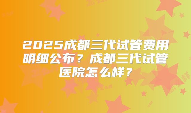 2025成都三代试管费用明细公布?成都三代试管医院怎么样?