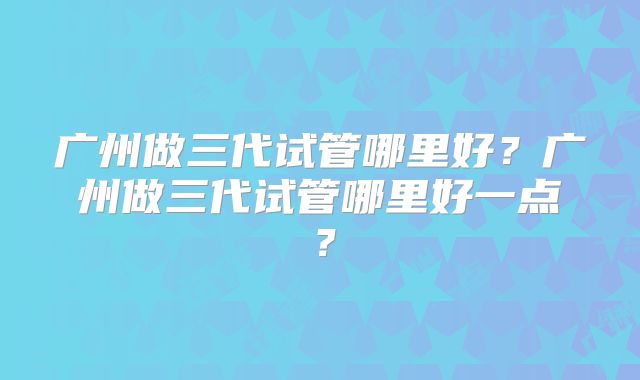 广州做三代试管哪里好?广州做三代试管哪里好一点?