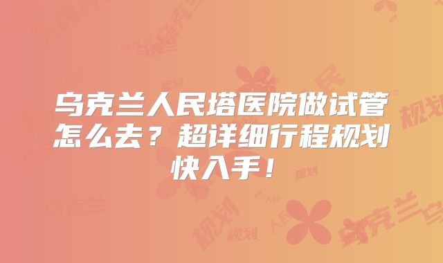 乌克兰人民塔医院做试管怎么去?超详细行程规划快入手!