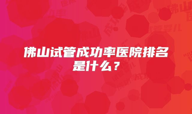 佛山试管成功率医院排名是什么?