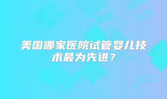 美国哪家医院试管婴儿技术最为先进?