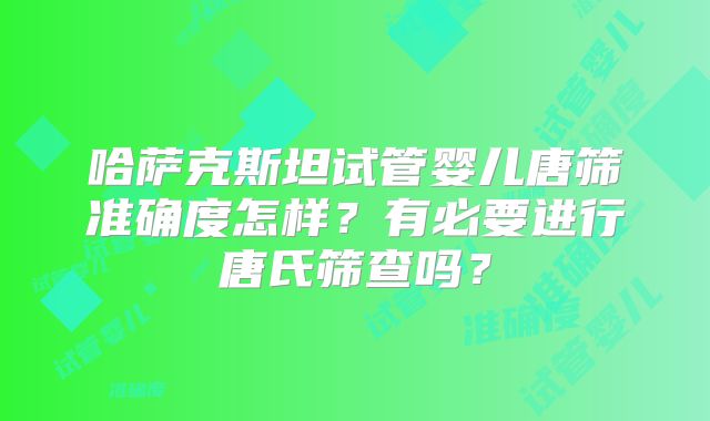 哈萨克斯坦试管婴儿唐筛准确度怎样?有必要进行唐氏筛查吗?