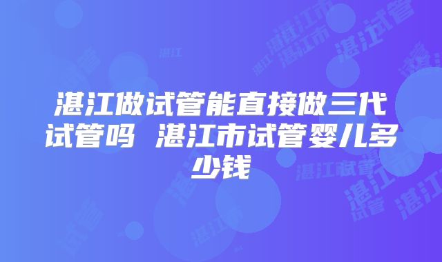 湛江做试管能直接做三代试管吗 湛江市试管婴儿多少钱