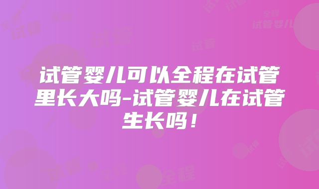 试管婴儿可以全程在试管里长大吗-试管婴儿在试管生长吗！