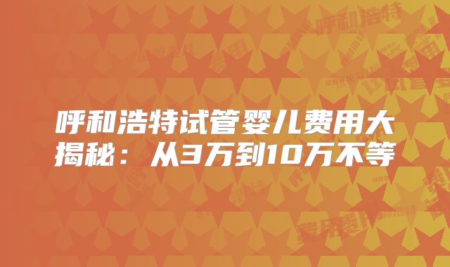 呼和浩特试管婴儿费用大揭秘：从3万到10万不等