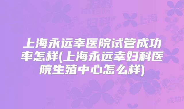上海永远幸医院试管成功率怎样(上海永远幸妇科医院生殖中心怎么样)