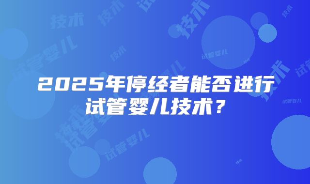 2025年停经者能否进行试管婴儿技术？