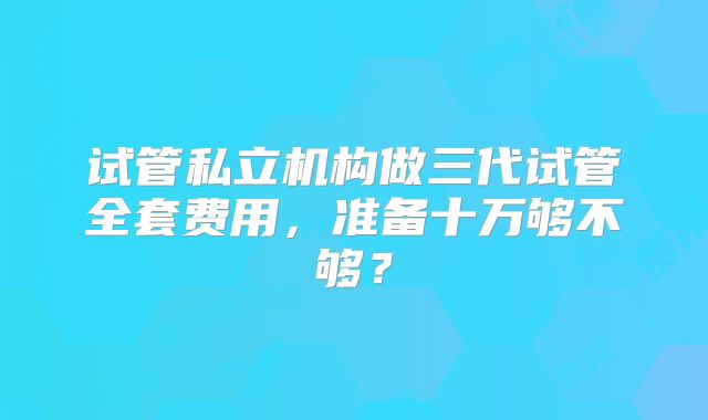 试管私立机构做三代试管全套费用，准备十万够不够？