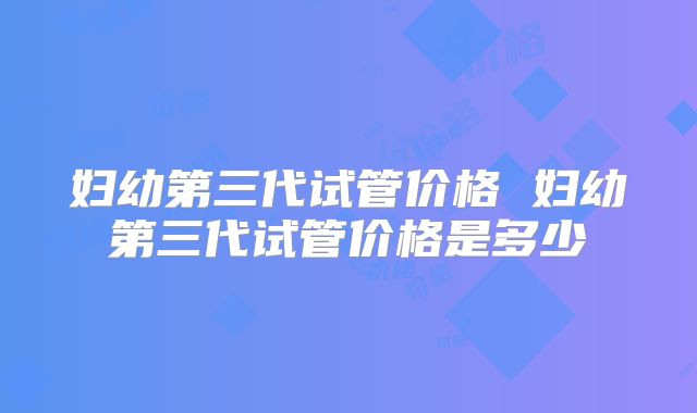 妇幼第三代试管价格 妇幼第三代试管价格是多少