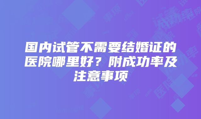 国内试管不需要结婚证的医院哪里好？附成功率及注意事项