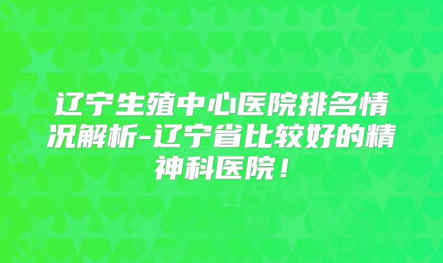 辽宁生殖中心医院排名情况解析-辽宁省比较好的精神科医院!