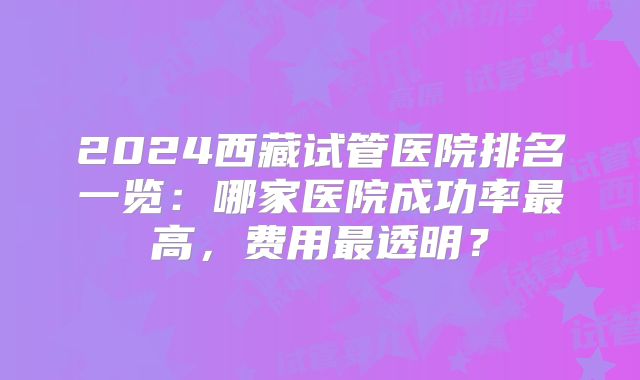 2024西藏试管医院排名一览：哪家医院成功率最高，费用最透明？
