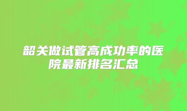 韶关做试管高成功率的医院最新排名汇总