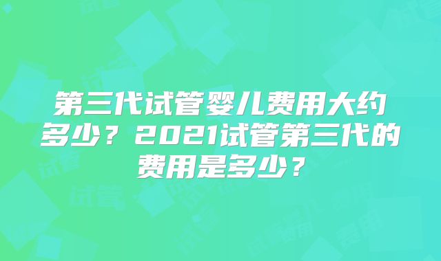 第三代试管婴儿费用大约多少?2021试管第三代的费用是多少?
