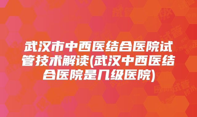 武汉市中西医结合医院试管技术解读(武汉中西医结合医院是几级医院)