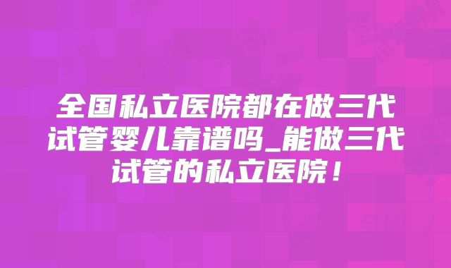 全国私立医院都在做三代试管婴儿靠谱吗_能做三代试管的私立医院！