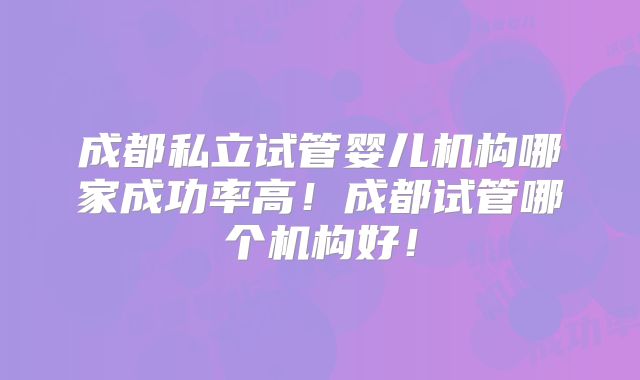 成都私立试管婴儿机构哪家成功率高！成都试管哪个机构好！