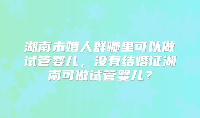 湖南未婚人群哪里可以做试管婴儿,没有结婚证湖南可做试管婴儿?