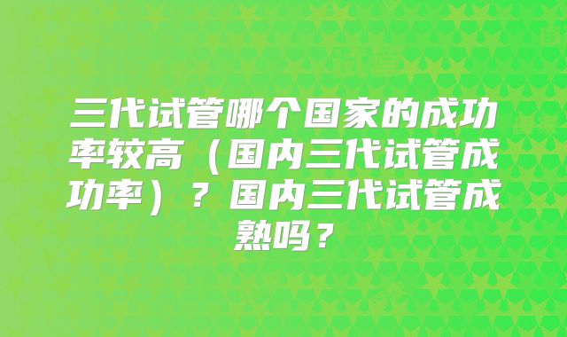 三代试管哪个国家的成功率较高(国内三代试管成功率)?国内三代试管成熟吗?