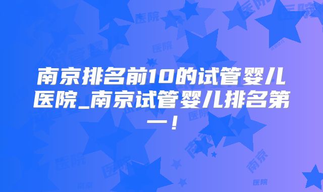 南京排名前10的试管婴儿医院_南京试管婴儿排名第一！
