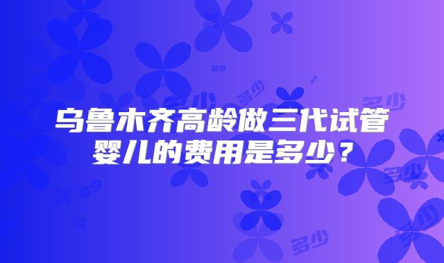 乌鲁木齐高龄做三代试管婴儿的费用是多少？