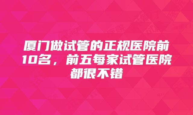 厦门做试管的正规医院前10名，前五每家试管医院都很不错