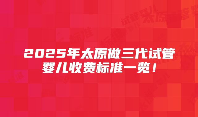 2025年太原做三代试管婴儿收费标准一览！