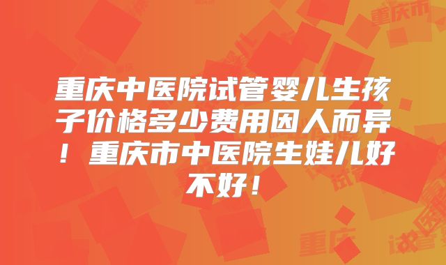 重庆中医院试管婴儿生孩子价格多少费用因人而异!重庆市中医院生娃儿好不好!