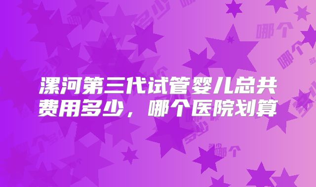 漯河第三代试管婴儿总共费用多少，哪个医院划算