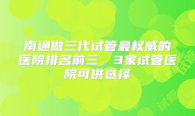 南通做三代试管最权威的医院排名前三，3家试管医院可供选择