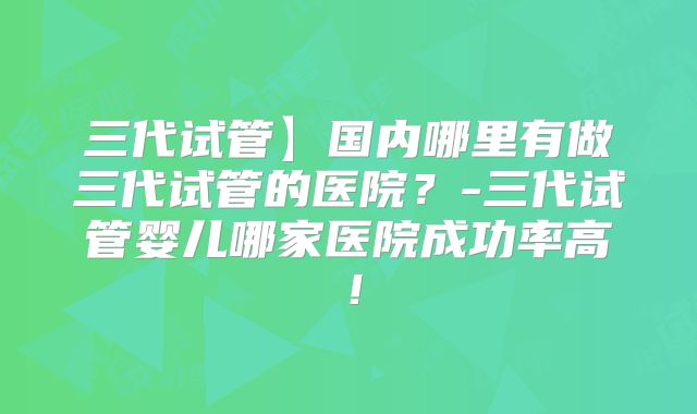 三代试管】国内哪里有做三代试管的医院?-三代试管婴儿哪家医院成功率高!