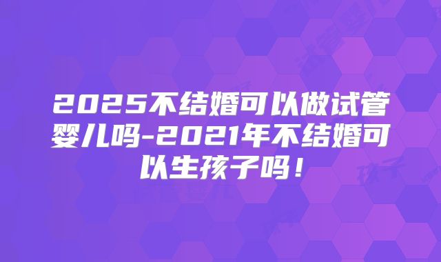 2025不结婚可以做试管婴儿吗-2021年不结婚可以生孩子吗!