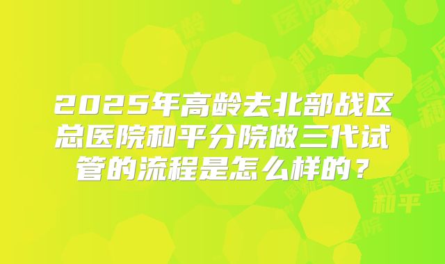 2025年高龄去北部战区总医院和平分院做三代试管的流程是怎么样的？