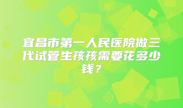 宜昌市第一人民医院做三代试管生孩孩需要花多少钱?