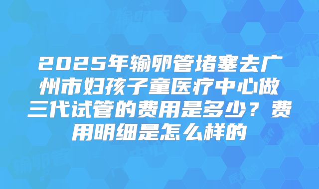 2025年输卵管堵塞去广州市妇孩子童医疗中心做三代试管的费用是多少?费用明细是怎么样的